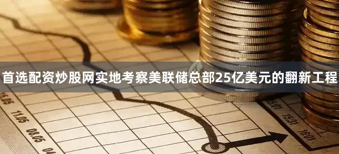 首选配资炒股网实地考察美联储总部25亿美元的翻新工程