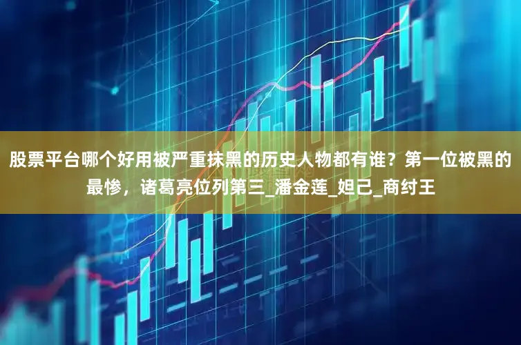股票平台哪个好用被严重抹黑的历史人物都有谁？第一位被黑的最惨，诸葛亮位列第三_潘金莲_妲己_商纣王