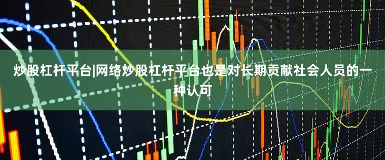 炒股杠杆平台|网络炒股杠杆平台也是对长期贡献社会人员的一种认可